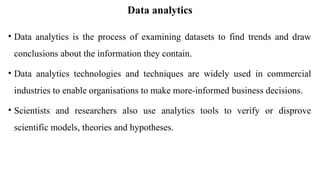 Data analytics
• Data analytics is the process of examining datasets to find trends and draw
conclusions about the information they contain.
• Data analytics technologies and techniques are widely used in commercial
industries to enable organisations to make more-informed business decisions.
• Scientists and researchers also use analytics tools to verify or disprove
scientific models, theories and hypotheses.
 