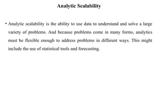 Analytic Scalability
• Analytic scalability is the ability to use data to understand and solve a large
variety of problems. And because problems come in many forms, analytics
must be flexible enough to address problems in different ways. This might
include the use of statistical tools and forecasting.
 