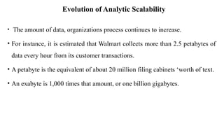 Evolution of Analytic Scalability
• The amount of data, organizations process continues to increase.
• For instance, it is estimated that Walmart collects more than 2.5 petabytes of
data every hour from its customer transactions.
• A petabyte is the equivalent of about 20 million filing cabinets ‘worth of text.
• An exabyte is 1,000 times that amount, or one billion gigabytes.
 