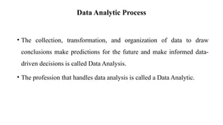 Data Analytic Process
• The collection, transformation, and organization of data to draw
conclusions make predictions for the future and make informed data-
driven decisions is called Data Analysis.
• The profession that handles data analysis is called a Data Analytic.
 