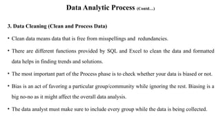 Data Analytic Process (Contd…)
3. Data Cleaning (Clean and Process Data)
• Clean data means data that is free from misspellings and redundancies.
• There are different functions provided by SQL and Excel to clean the data and formatted
data helps in finding trends and solutions.
• The most important part of the Process phase is to check whether your data is biased or not.
• Bias is an act of favoring a particular group/community while ignoring the rest. Biasing is a
big no-no as it might affect the overall data analysis.
• The data analyst must make sure to include every group while the data is being collected.
 