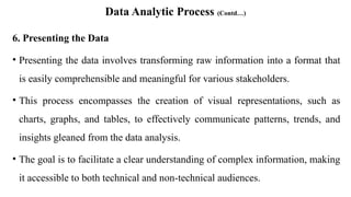 Data Analytic Process (Contd…)
6. Presenting the Data
• Presenting the data involves transforming raw information into a format that
is easily comprehensible and meaningful for various stakeholders.
• This process encompasses the creation of visual representations, such as
charts, graphs, and tables, to effectively communicate patterns, trends, and
insights gleaned from the data analysis.
• The goal is to facilitate a clear understanding of complex information, making
it accessible to both technical and non-technical audiences.
 
