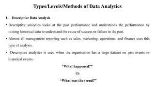 Types/Levels/Methods of Data Analytics
1. Descriptive Data Analysis
• Descriptive analytics looks at the past performance and understands the performance by
mining historical data to understand the cause of success or failure in the past.
• Almost all management reporting such as sales, marketing, operations, and finance uses this
type of analysis.
• Descriptive analytics is used when the organisation has a large dataset on past events or
historical events.
“What happened?”
Or
“What was the trend?”
 