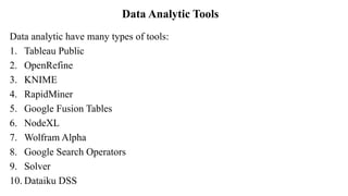 Data Analytic Tools
Data analytic have many types of tools:
1. Tableau Public
2. OpenRefine
3. KNIME
4. RapidMiner
5. Google Fusion Tables
6. NodeXL
7. Wolfram Alpha
8. Google Search Operators
9. Solver
10. Dataiku DSS
 