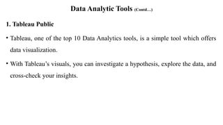 Data Analytic Tools (Contd…)
1. Tableau Public
• Tableau, one of the top 10 Data Analytics tools, is a simple tool which offers
data visualization.
• With Tableau’s visuals, you can investigate a hypothesis, explore the data, and
cross-check your insights.
 