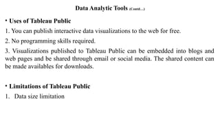 Data Analytic Tools (Contd…)
• Uses of Tableau Public
1. You can publish interactive data visualizations to the web for free.
2. No programming skills required.
3. Visualizations published to Tableau Public can be embedded into blogs and
web pages and be shared through email or social media. The shared content can
be made availables for downloads.
• Limitations of Tableau Public
1. Data size limitation
 
