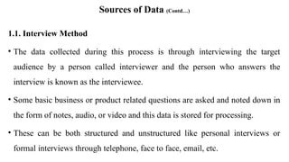 Sources of Data (Contd…)
1.1. Interview Method
• The data collected during this process is through interviewing the target
audience by a person called interviewer and the person who answers the
interview is known as the interviewee.
• Some basic business or product related questions are asked and noted down in
the form of notes, audio, or video and this data is stored for processing.
• These can be both structured and unstructured like personal interviews or
formal interviews through telephone, face to face, email, etc.
 