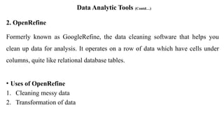 Data Analytic Tools (Contd…)
2. OpenRefine
Formerly known as GoogleRefine, the data cleaning software that helps you
clean up data for analysis. It operates on a row of data which have cells under
columns, quite like relational database tables.
• Uses of OpenRefine
1. Cleaning messy data
2. Transformation of data
 