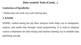 Data Analytic Tools (Contd…)
Limitations of OpenRefine
• Refine does not work very well with big data.
3. KNIME
KNIME, ranked among the top Data Analytics tools helps you to manipulate,
analyze, and model data through visual programming. It is used to integrate
various components for data mining and machine learning via its modular data
pipelining concept.
 