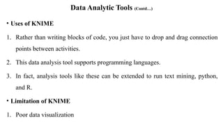 Data Analytic Tools (Contd…)
• Uses of KNIME
1. Rather than writing blocks of code, you just have to drop and drag connection
points between activities.
2. This data analysis tool supports programming languages.
3. In fact, analysis tools like these can be extended to run text mining, python,
and R.
• Limitation of KNIME
1. Poor data visualization
 