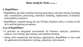 Data Analytic Tools (Contd…)
4. RapidMiner
• RapidMiner provides machine learning procedures and data mining including
data visualization, processing, statistical modeling, deployment, evaluation,
and predictive analytics.
• RapidMiner, counted among the top 10 Data Analytics tools, is written in the
Java and fast gaining acceptance.
Uses of RapidMiner
• It provides an integrated environment for business analytics, predictive
analysis, text mining, data mining, and machine learning.
• Along with commercial and business applications, RapidMiner is also used
for application development, training, education, and research.
 