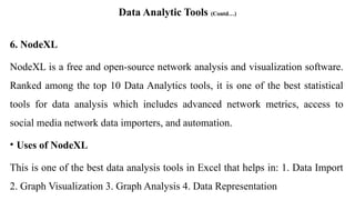 Data Analytic Tools (Contd…)
6. NodeXL
NodeXL is a free and open-source network analysis and visualization software.
Ranked among the top 10 Data Analytics tools, it is one of the best statistical
tools for data analysis which includes advanced network metrics, access to
social media network data importers, and automation.
• Uses of NodeXL
This is one of the best data analysis tools in Excel that helps in: 1. Data Import
2. Graph Visualization 3. Graph Analysis 4. Data Representation
 