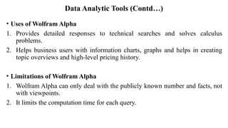 Data Analytic Tools (Contd…)
• Uses of Wolfram Alpha
1. Provides detailed responses to technical searches and solves calculus
problems.
2. Helps business users with information charts, graphs and helps in creating
topic overviews and high-level pricing history.
• Limitations of Wolfram Alpha
1. Wolfram Alpha can only deal with the publicly known number and facts, not
with viewpoints.
2. It limits the computation time for each query.
 