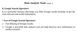 Data Analytic Tools (Contd…)
8. Google Search Operators
It is a powerful resource that helps you filter Google results instantly to get the
most relevant and useful information.
• Uses of Google Search Operators
1. Fast filtering of Google results.
2. Google is powerful data analysis tool can help discover new information or
market research.
 