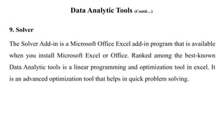 Data Analytic Tools (Contd…)
9. Solver
The Solver Add-in is a Microsoft Office Excel add-in program that is available
when you install Microsoft Excel or Office. Ranked among the best-known
Data Analytic tools is a linear programming and optimization tool in excel. It
is an advanced optimization tool that helps in quick problem solving.
 