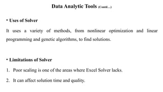 Data Analytic Tools (Contd…)
• Uses of Solver
It uses a variety of methods, from nonlinear optimization and linear
programming and genetic algorithms, to find solutions.
• Limitations of Solver
1. Poor scaling is one of the areas where Excel Solver lacks.
2. It can affect solution time and quality.
 