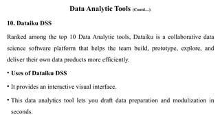Data Analytic Tools (Contd…)
10. Dataiku DSS
Ranked among the top 10 Data Analytic tools, Dataiku is a collaborative data
science software platform that helps the team build, prototype, explore, and
deliver their own data products more efficiently.
• Uses of Dataiku DSS
• It provides an interactive visual interface.
• This data analytics tool lets you draft data preparation and modulization in
seconds.
 
