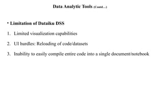Data Analytic Tools (Contd…)
• Limitation of Dataiku DSS
1. Limited visualization capabilities
2. UI hurdles: Reloading of code/datasets
3. Inability to easily compile entire code into a single document/notebook
 