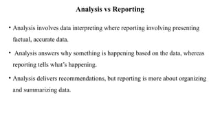 Analysis vs Reporting
• Analysis involves data interpreting where reporting involving presenting
factual, accurate data.
• Analysis answers why something is happening based on the data, whereas
reporting tells what’s happening.
• Analysis delivers recommendations, but reporting is more about organizing
and summarizing data.
 