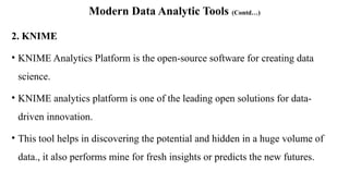 Modern Data Analytic Tools (Contd…)
2. KNIME
• KNIME Analytics Platform is the open-source software for creating data
science.
• KNIME analytics platform is one of the leading open solutions for data-
driven innovation.
• This tool helps in discovering the potential and hidden in a huge volume of
data., it also performs mine for fresh insights or predicts the new futures.
 