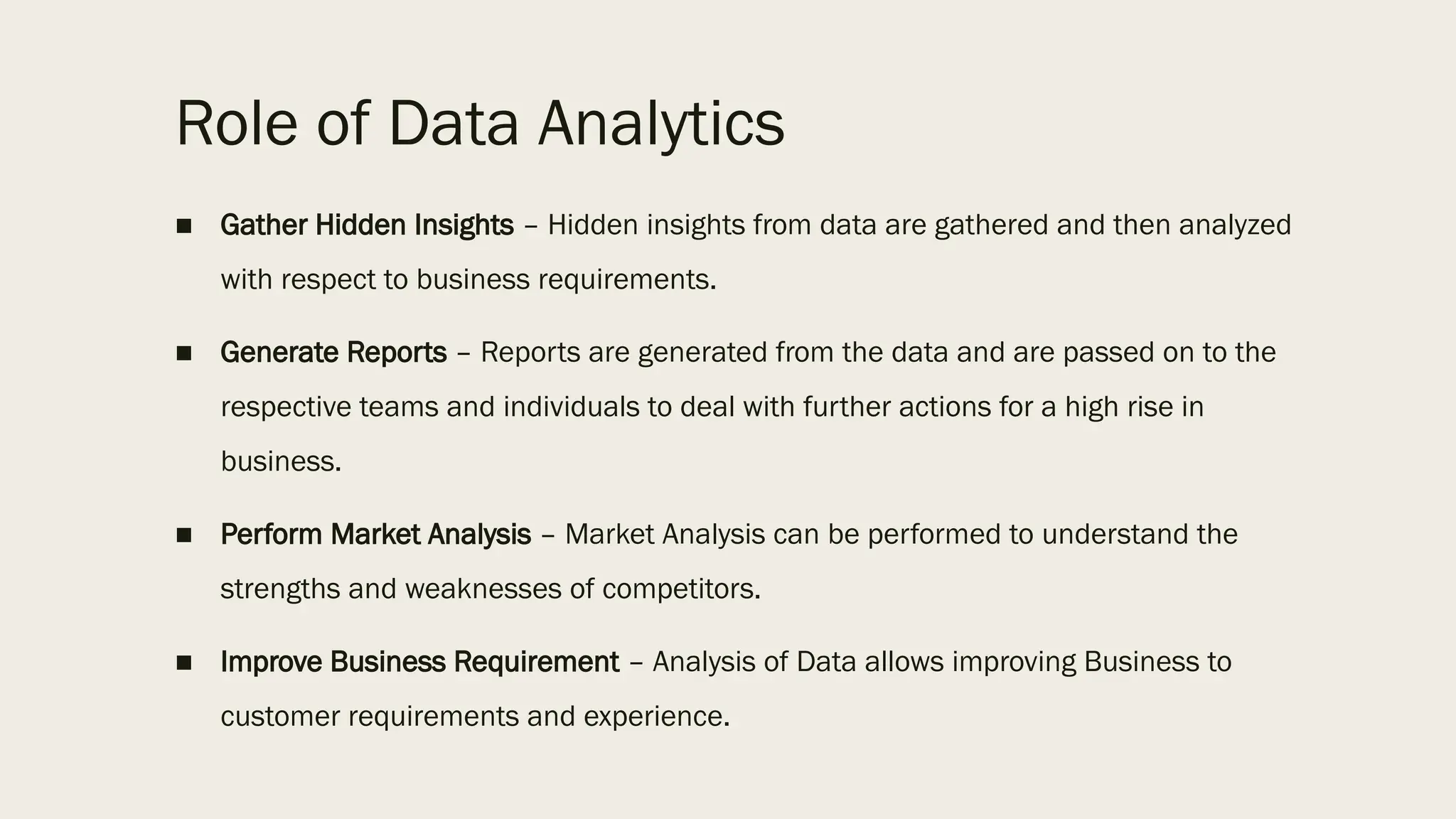 Role of Data Analytics
■ Gather Hidden Insights – Hidden insights from data are gathered and then analyzed
with respect to business requirements.
■ Generate Reports – Reports are generated from the data and are passed on to the
respective teams and individuals to deal with further actions for a high rise in
business.
■ Perform Market Analysis – Market Analysis can be performed to understand the
strengths and weaknesses of competitors.
■ Improve Business Requirement – Analysis of Data allows improving Business to
customer requirements and experience.
 