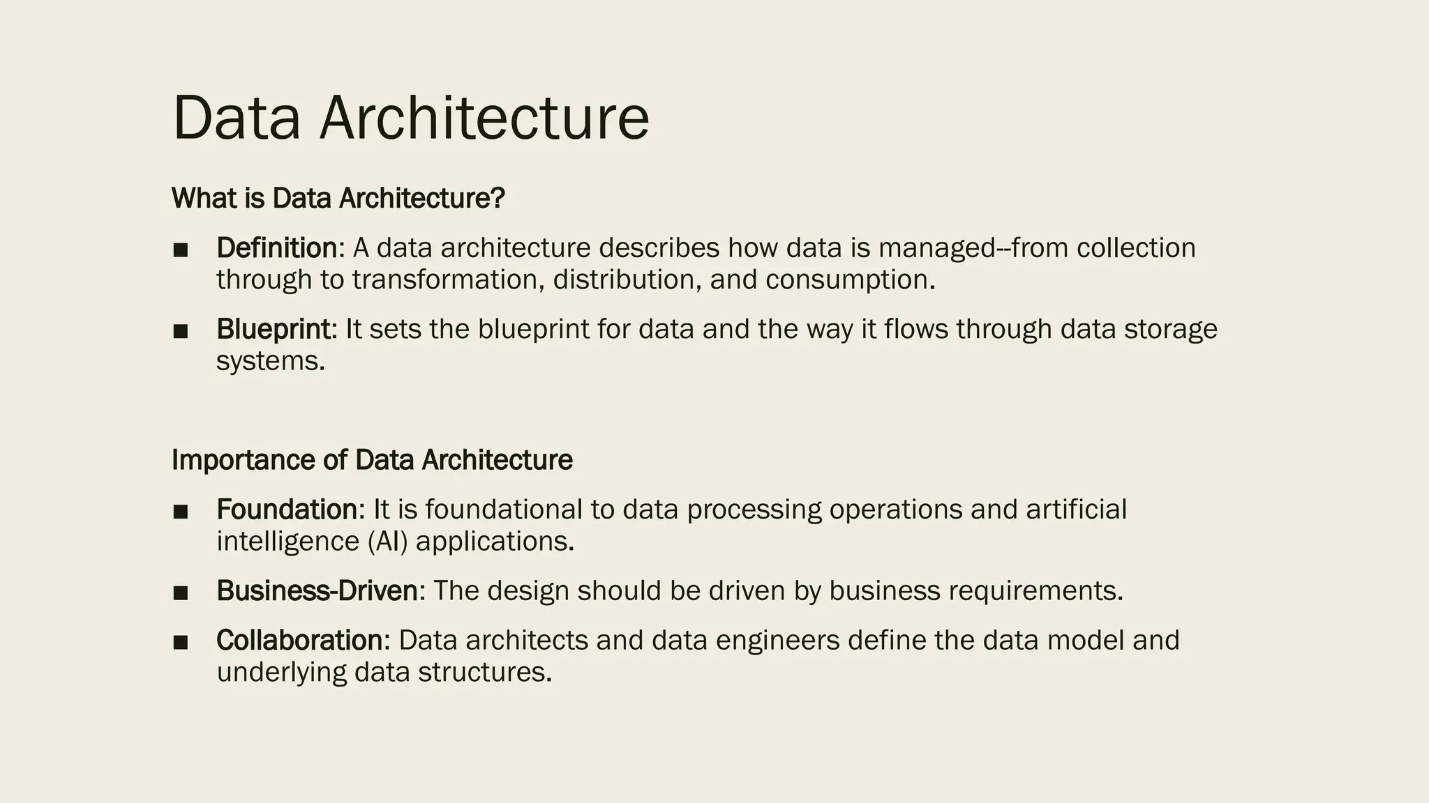 Data Architecture
What is Data Architecture?
■ Definition: A data architecture describes how data is managed--from collection
through to transformation, distribution, and consumption.
■ Blueprint: It sets the blueprint for data and the way it flows through data storage
systems.
Importance of Data Architecture
■ Foundation: It is foundational to data processing operations and artificial
intelligence (AI) applications.
■ Business-Driven: The design should be driven by business requirements.
■ Collaboration: Data architects and data engineers define the data model and
underlying data structures.
 