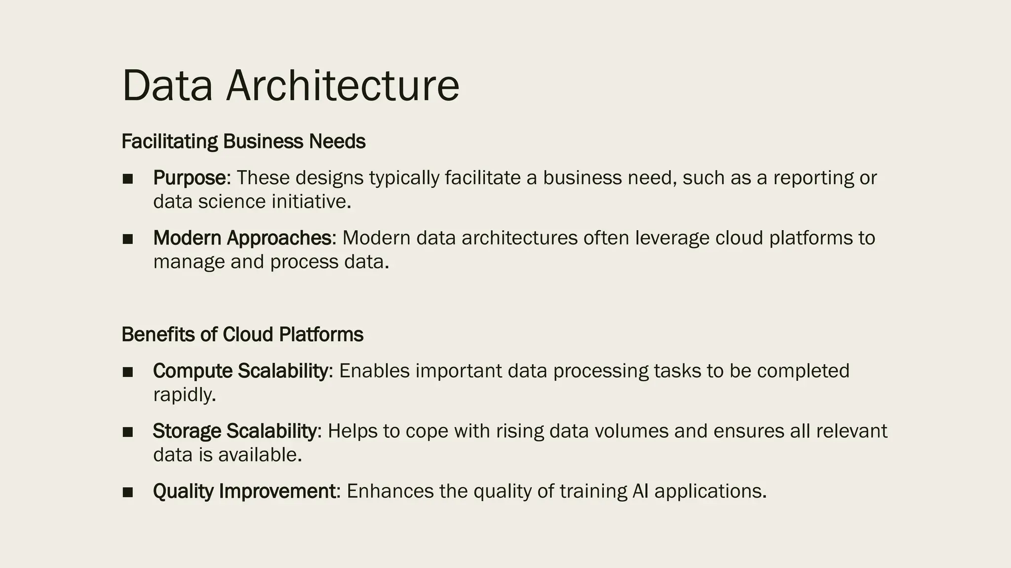 Data Architecture
Facilitating Business Needs
■ Purpose: These designs typically facilitate a business need, such as a reporting or
data science initiative.
■ Modern Approaches: Modern data architectures often leverage cloud platforms to
manage and process data.
Benefits of Cloud Platforms
■ Compute Scalability: Enables important data processing tasks to be completed
rapidly.
■ Storage Scalability: Helps to cope with rising data volumes and ensures all relevant
data is available.
■ Quality Improvement: Enhances the quality of training AI applications.
 