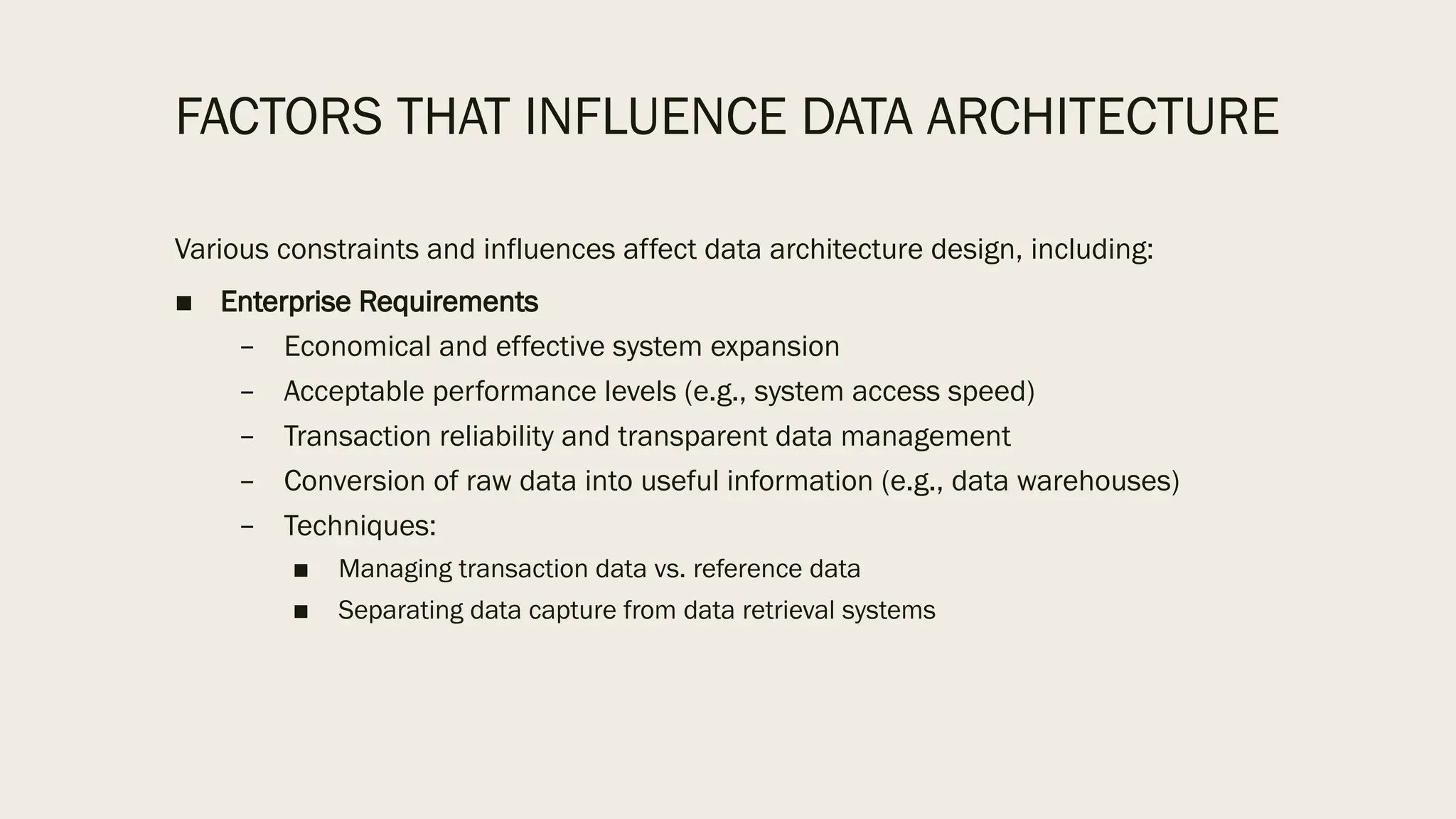 FACTORS THAT INFLUENCE DATA ARCHITECTURE
Various constraints and influences affect data architecture design, including:
■ Enterprise Requirements
– Economical and effective system expansion
– Acceptable performance levels (e.g., system access speed)
– Transaction reliability and transparent data management
– Conversion of raw data into useful information (e.g., data warehouses)
– Techniques:
■ Managing transaction data vs. reference data
■ Separating data capture from data retrieval systems
 