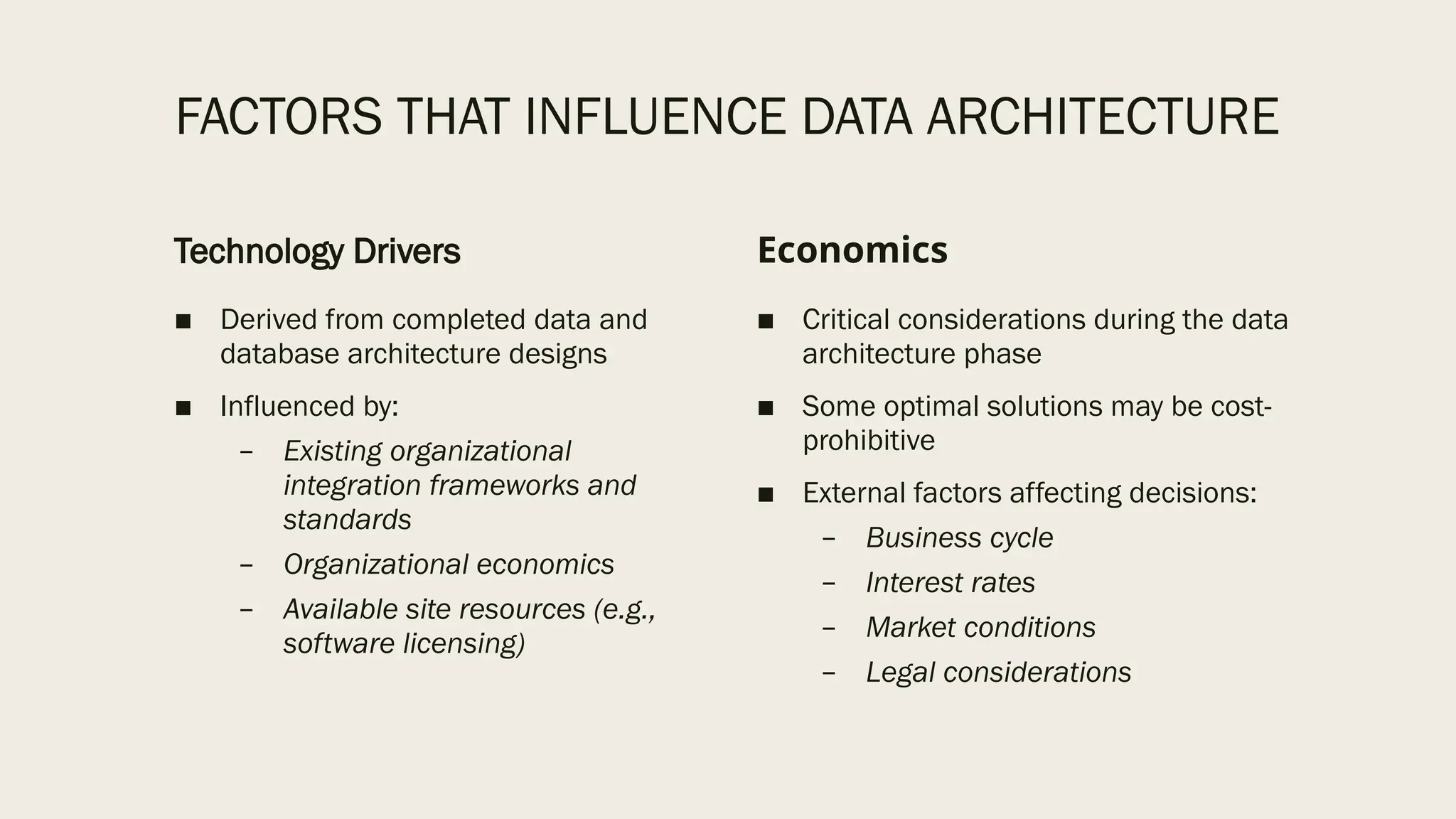 FACTORS THAT INFLUENCE DATA ARCHITECTURE
Technology Drivers
■ Derived from completed data and
database architecture designs
■ Influenced by:
– Existing organizational
integration frameworks and
standards
– Organizational economics
– Available site resources (e.g.,
software licensing)
Economics
■ Critical considerations during the data
architecture phase
■ Some optimal solutions may be cost-
prohibitive
■ External factors affecting decisions:
– Business cycle
– Interest rates
– Market conditions
– Legal considerations
 