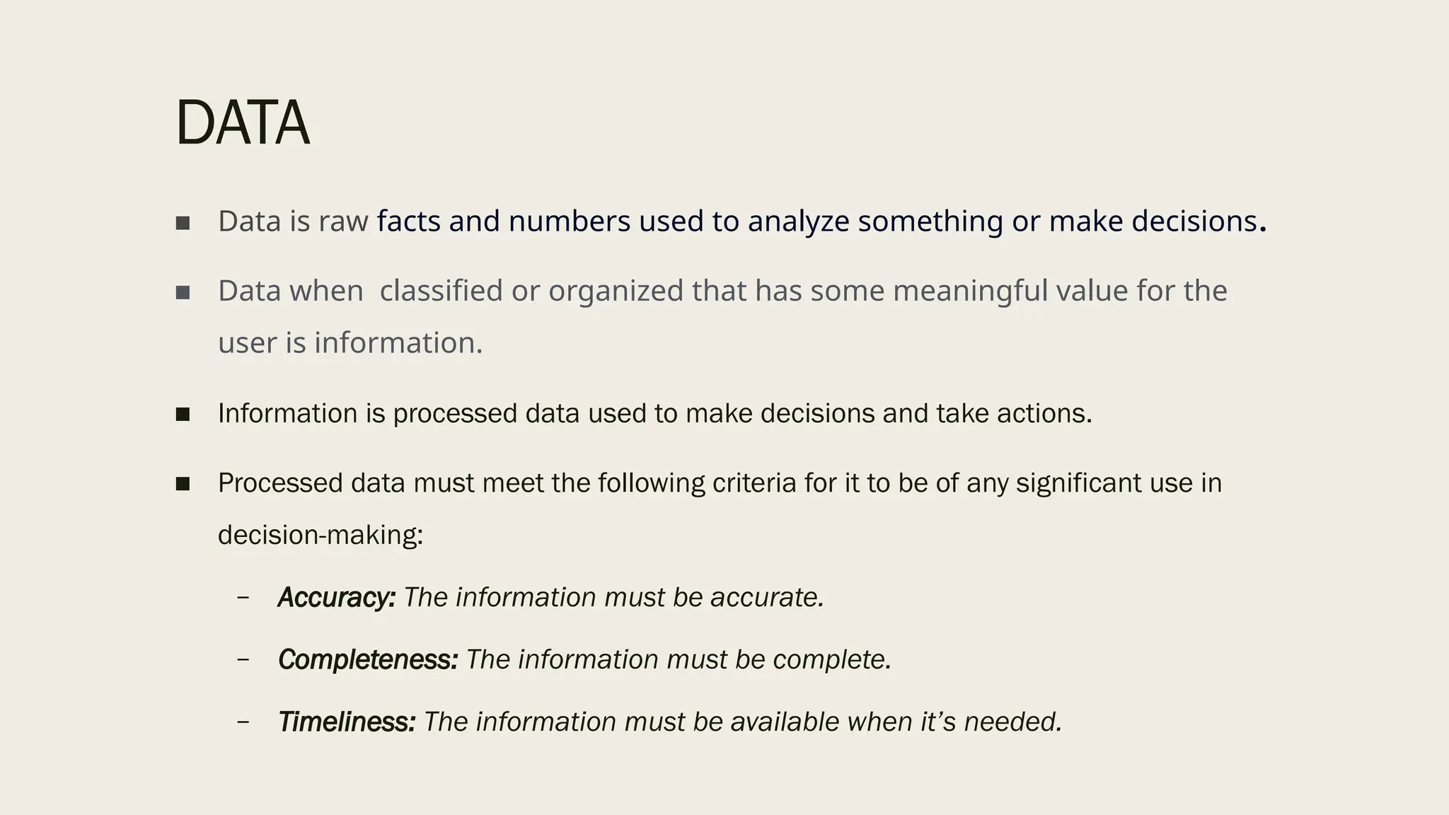 DATA
■ Data is raw facts and numbers used to analyze something or make decisions.
■ Data when classified or organized that has some meaningful value for the
user is information.
■ Information is processed data used to make decisions and take actions.
■ Processed data must meet the following criteria for it to be of any significant use in
decision-making:
– Accuracy: The information must be accurate.
– Completeness: The information must be complete.
– Timeliness: The information must be available when it’s needed.
 