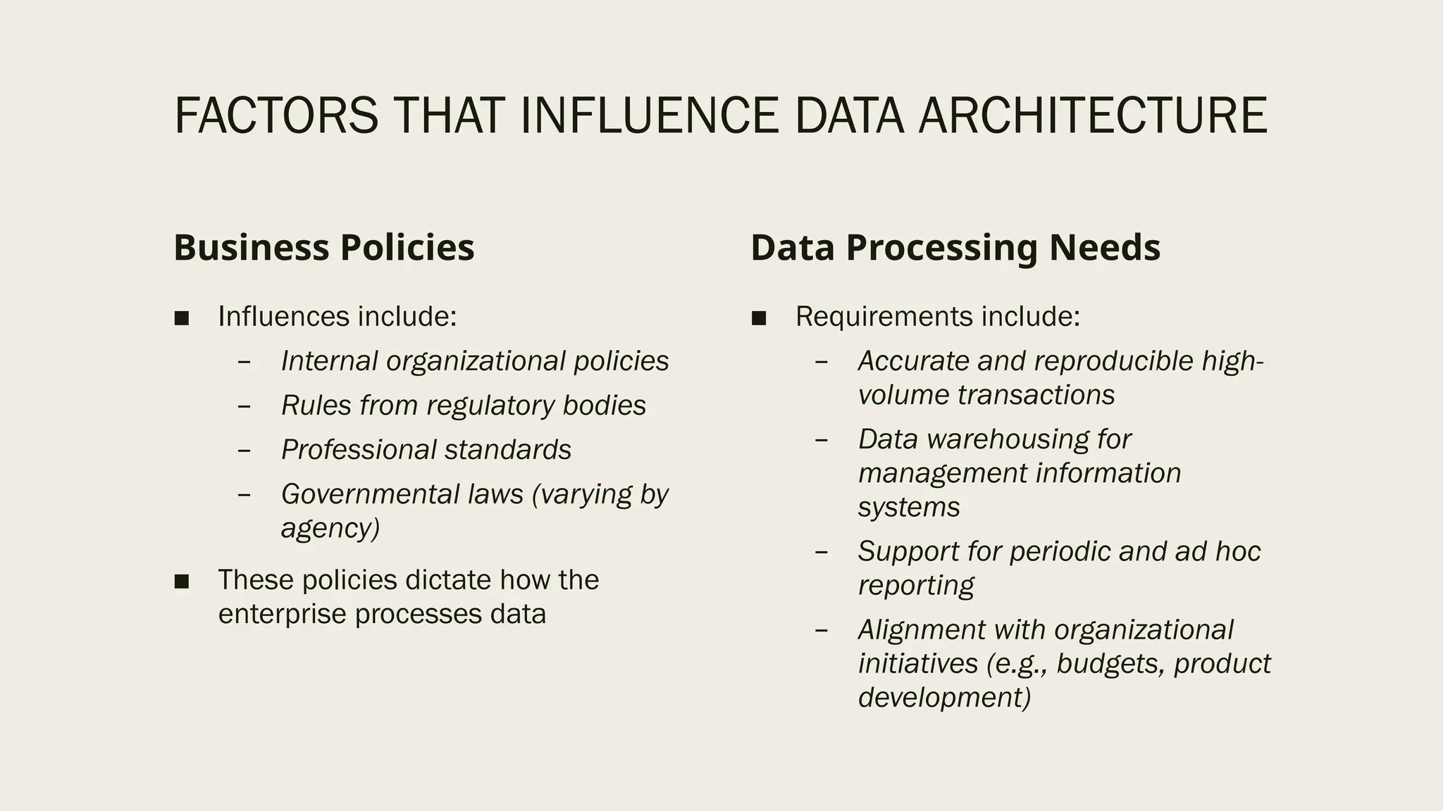 FACTORS THAT INFLUENCE DATA ARCHITECTURE
Business Policies
■ Influences include:
– Internal organizational policies
– Rules from regulatory bodies
– Professional standards
– Governmental laws (varying by
agency)
■ These policies dictate how the
enterprise processes data
Data Processing Needs
■ Requirements include:
– Accurate and reproducible high-
volume transactions
– Data warehousing for
management information
systems
– Support for periodic and ad hoc
reporting
– Alignment with organizational
initiatives (e.g., budgets, product
development)
 