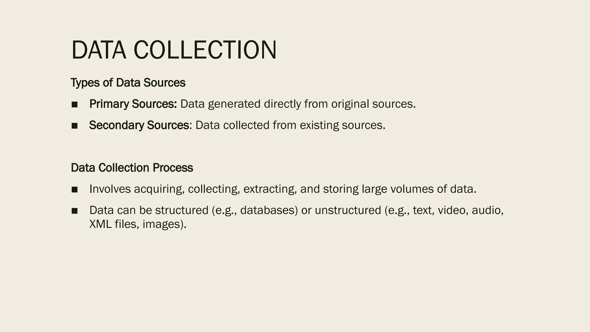 DATA COLLECTION
Types of Data Sources
■ Primary Sources: Data generated directly from original sources.
■ Secondary Sources: Data collected from existing sources.
Data Collection Process
■ Involves acquiring, collecting, extracting, and storing large volumes of data.
■ Data can be structured (e.g., databases) or unstructured (e.g., text, video, audio,
XML files, images).
 
