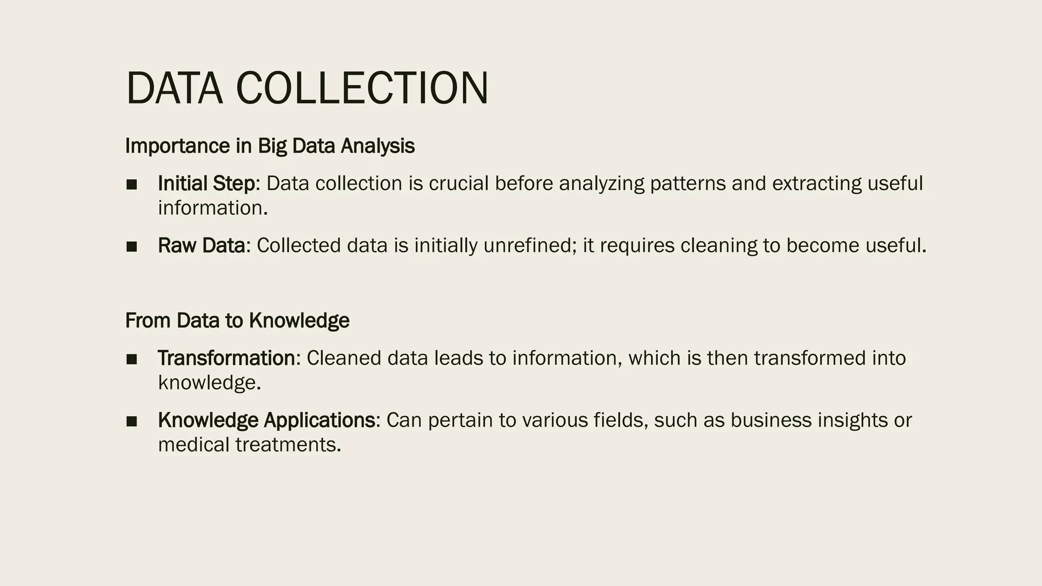 DATA COLLECTION
Importance in Big Data Analysis
■ Initial Step: Data collection is crucial before analyzing patterns and extracting useful
information.
■ Raw Data: Collected data is initially unrefined; it requires cleaning to become useful.
From Data to Knowledge
■ Transformation: Cleaned data leads to information, which is then transformed into
knowledge.
■ Knowledge Applications: Can pertain to various fields, such as business insights or
medical treatments.
 