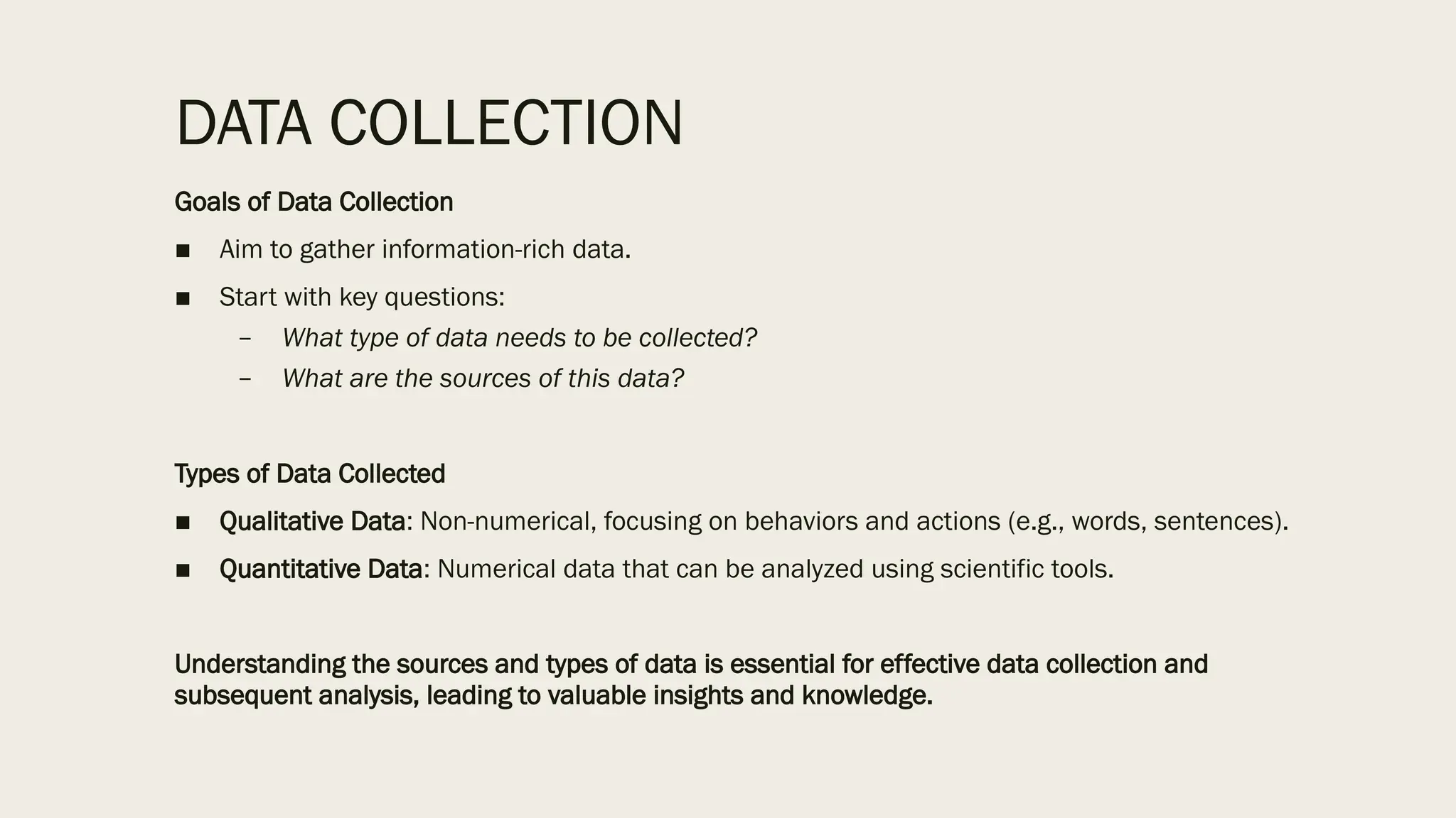 DATA COLLECTION
Goals of Data Collection
■ Aim to gather information-rich data.
■ Start with key questions:
– What type of data needs to be collected?
– What are the sources of this data?
Types of Data Collected
■ Qualitative Data: Non-numerical, focusing on behaviors and actions (e.g., words, sentences).
■ Quantitative Data: Numerical data that can be analyzed using scientific tools.
Understanding the sources and types of data is essential for effective data collection and
subsequent analysis, leading to valuable insights and knowledge.
 