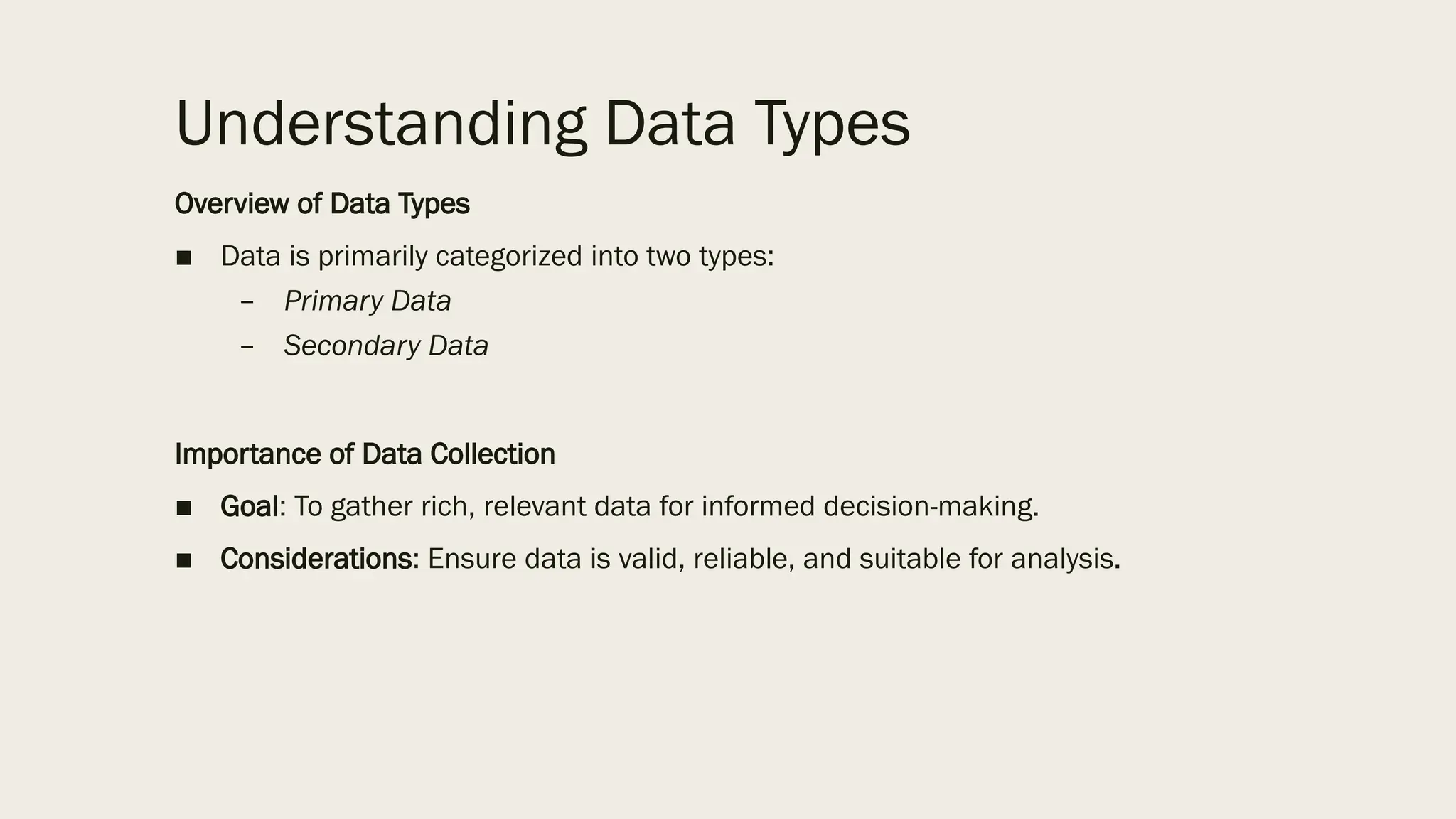 Understanding Data Types
Overview of Data Types
■ Data is primarily categorized into two types:
– Primary Data
– Secondary Data
Importance of Data Collection
■ Goal: To gather rich, relevant data for informed decision-making.
■ Considerations: Ensure data is valid, reliable, and suitable for analysis.
 