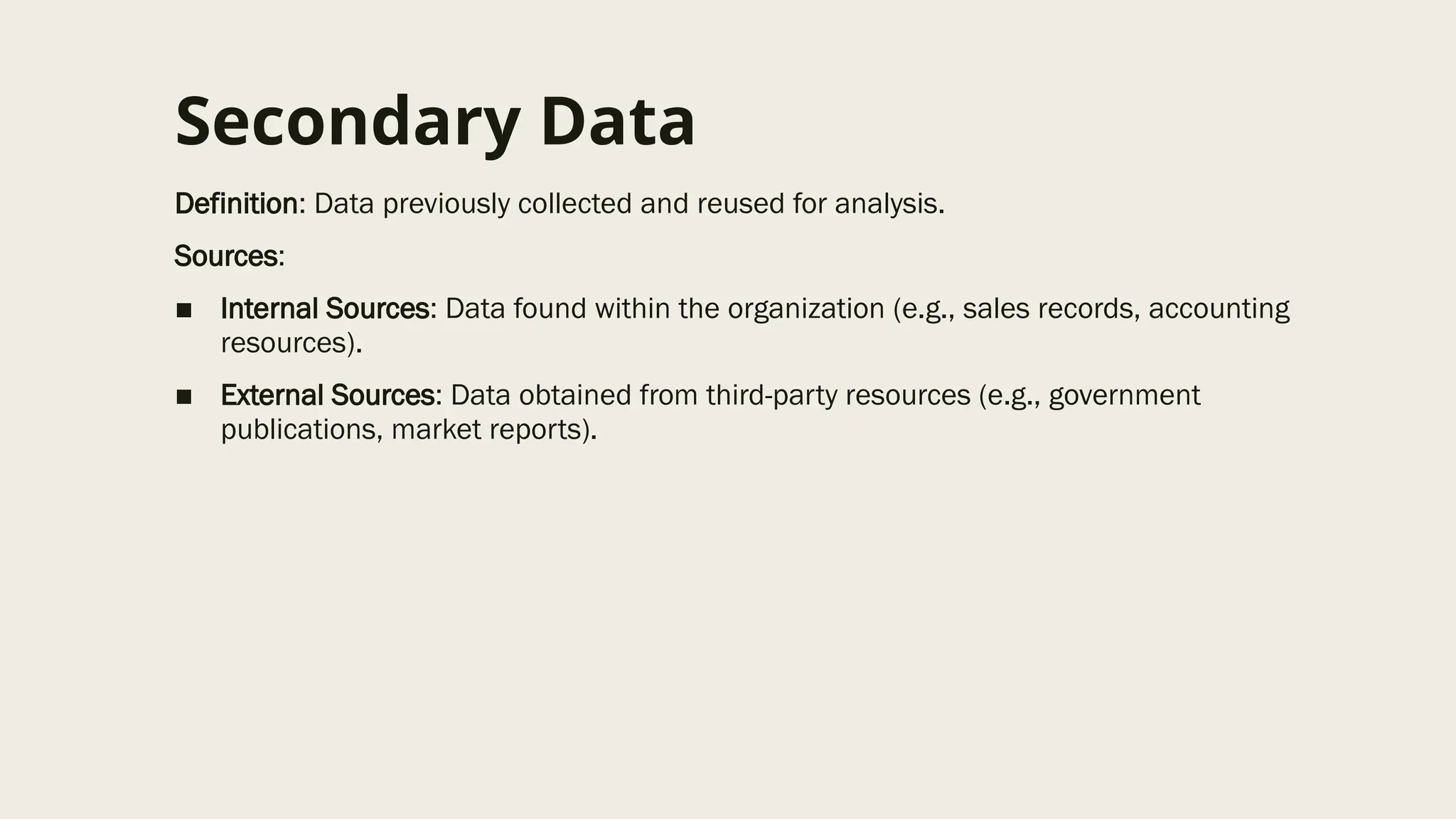 Secondary Data
Definition: Data previously collected and reused for analysis.
Sources:
■ Internal Sources: Data found within the organization (e.g., sales records, accounting
resources).
■ External Sources: Data obtained from third-party resources (e.g., government
publications, market reports).
 