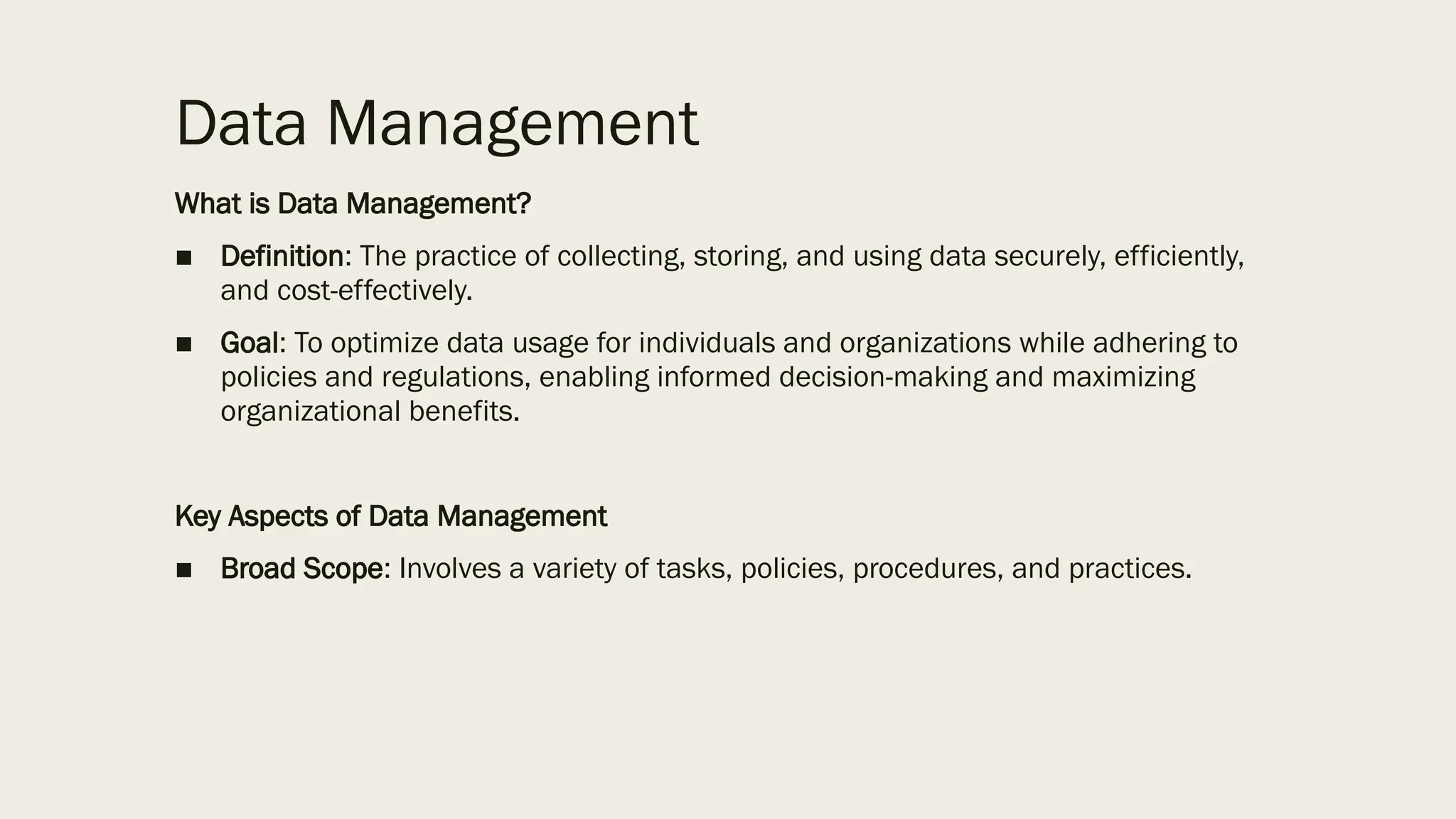 Data Management
What is Data Management?
■ Definition: The practice of collecting, storing, and using data securely, efficiently,
and cost-effectively.
■ Goal: To optimize data usage for individuals and organizations while adhering to
policies and regulations, enabling informed decision-making and maximizing
organizational benefits.
Key Aspects of Data Management
■ Broad Scope: Involves a variety of tasks, policies, procedures, and practices.
 