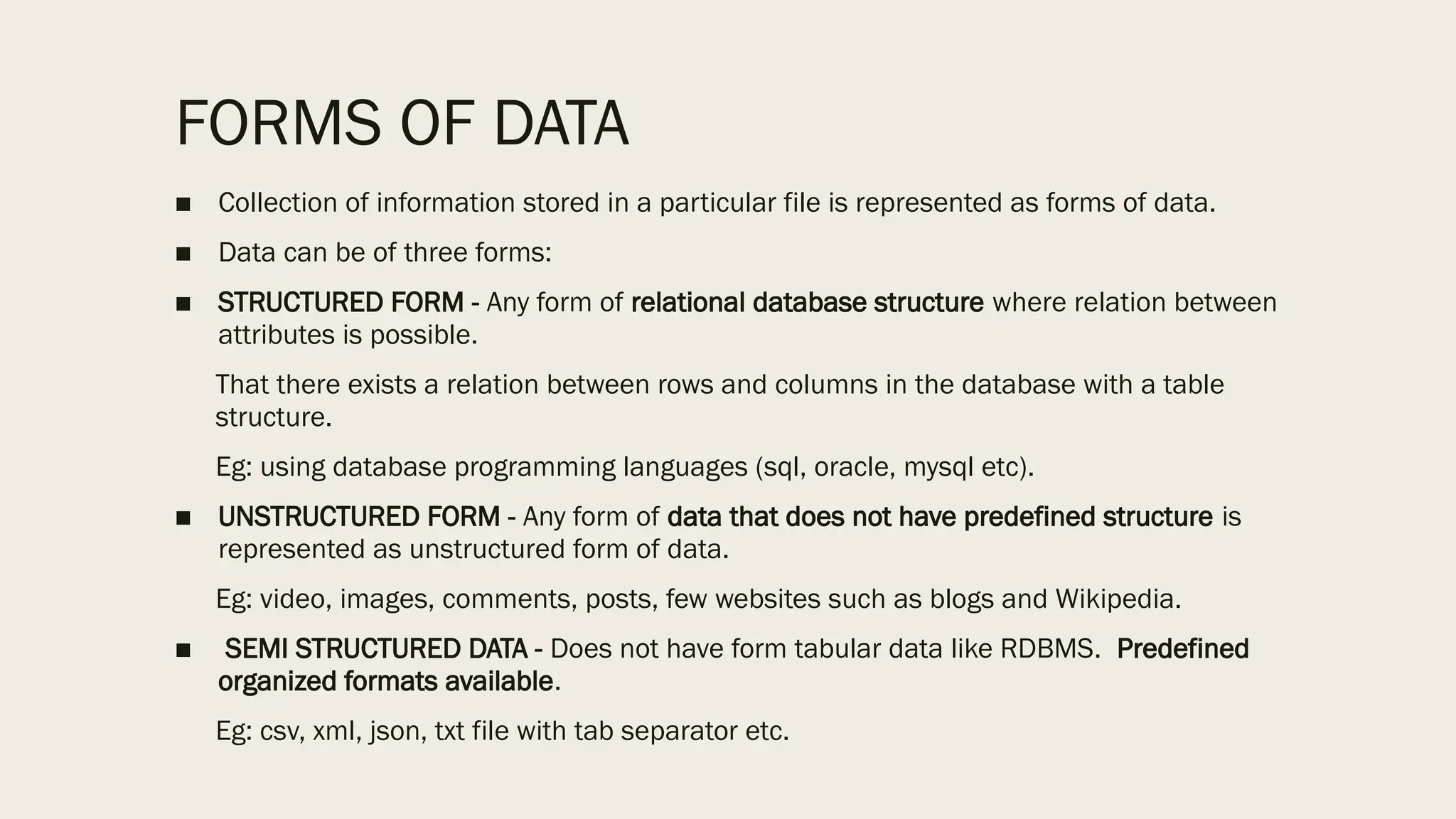 FORMS OF DATA
■ Collection of information stored in a particular file is represented as forms of data.
■ Data can be of three forms:
■ STRUCTURED FORM - Any form of relational database structure where relation between
attributes is possible.
That there exists a relation between rows and columns in the database with a table
structure.
Eg: using database programming languages (sql, oracle, mysql etc).
■ UNSTRUCTURED FORM - Any form of data that does not have predefined structure is
represented as unstructured form of data.
Eg: video, images, comments, posts, few websites such as blogs and Wikipedia.
■ SEMI STRUCTURED DATA - Does not have form tabular data like RDBMS. Predefined
organized formats available.
Eg: csv, xml, json, txt file with tab separator etc.
 
