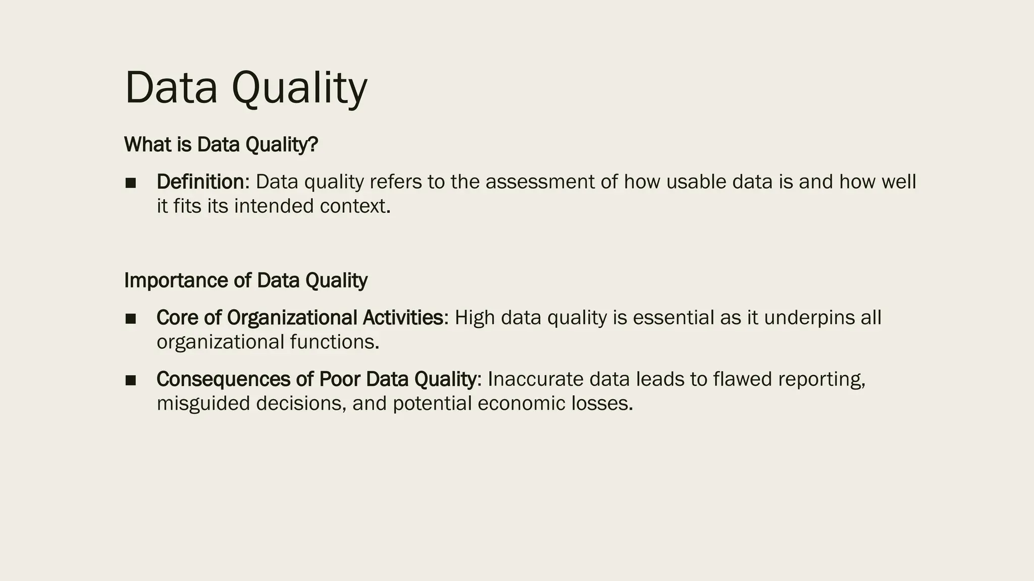 Data Quality
What is Data Quality?
■ Definition: Data quality refers to the assessment of how usable data is and how well
it fits its intended context.
Importance of Data Quality
■ Core of Organizational Activities: High data quality is essential as it underpins all
organizational functions.
■ Consequences of Poor Data Quality: Inaccurate data leads to flawed reporting,
misguided decisions, and potential economic losses.
 