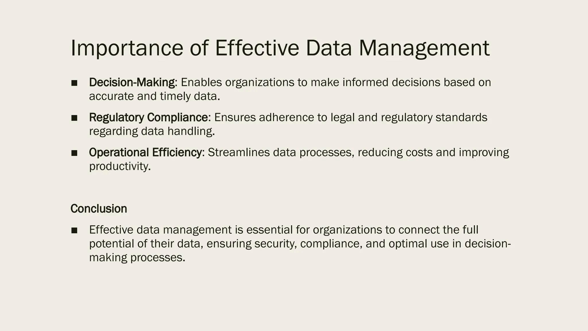 Importance of Effective Data Management
■ Decision-Making: Enables organizations to make informed decisions based on
accurate and timely data.
■ Regulatory Compliance: Ensures adherence to legal and regulatory standards
regarding data handling.
■ Operational Efficiency: Streamlines data processes, reducing costs and improving
productivity.
Conclusion
■ Effective data management is essential for organizations to connect the full
potential of their data, ensuring security, compliance, and optimal use in decision-
making processes.
 