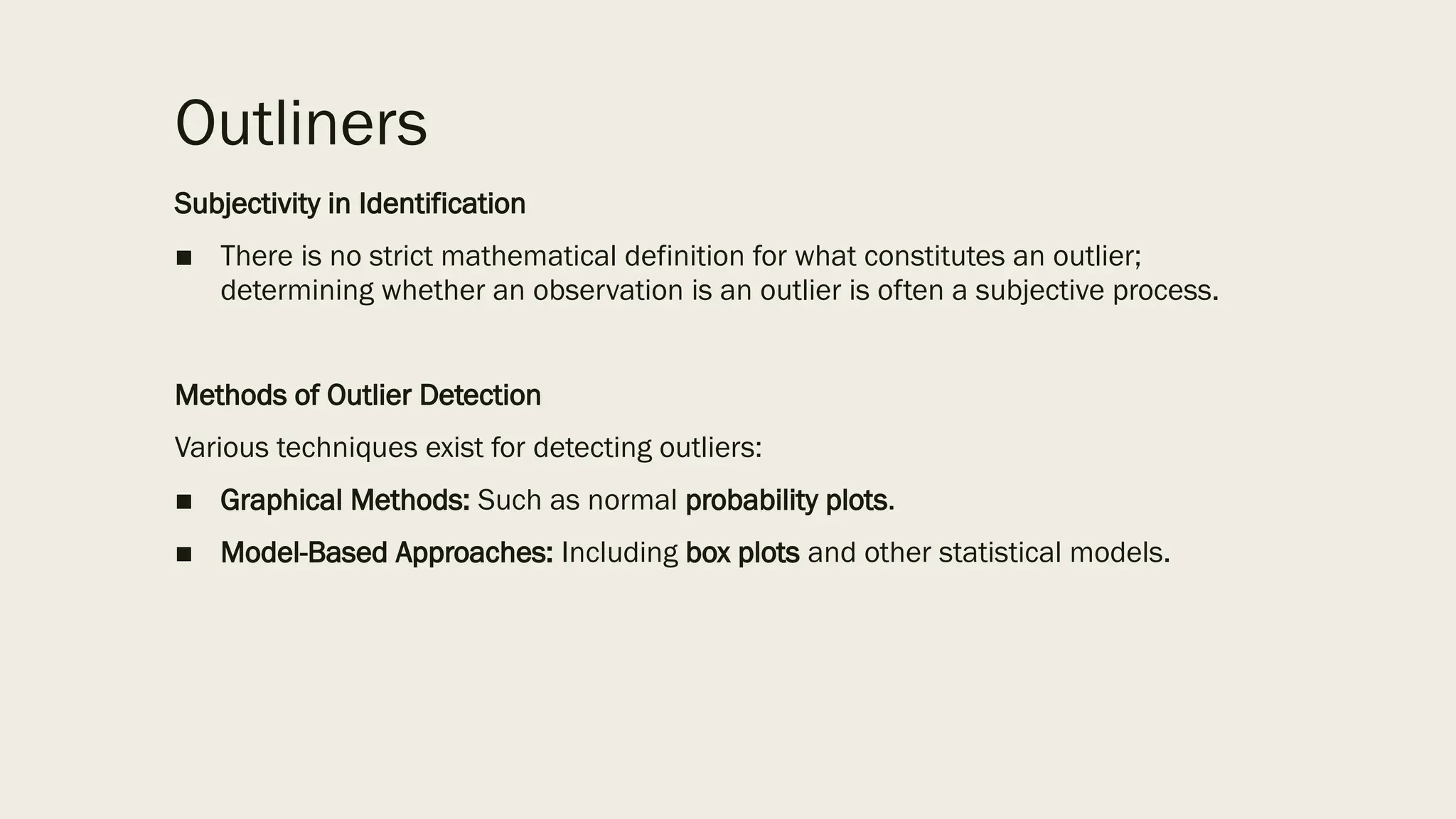 Outliners
Subjectivity in Identification
■ There is no strict mathematical definition for what constitutes an outlier;
determining whether an observation is an outlier is often a subjective process.
Methods of Outlier Detection
Various techniques exist for detecting outliers:
■ Graphical Methods: Such as normal probability plots.
■ Model-Based Approaches: Including box plots and other statistical models.
 