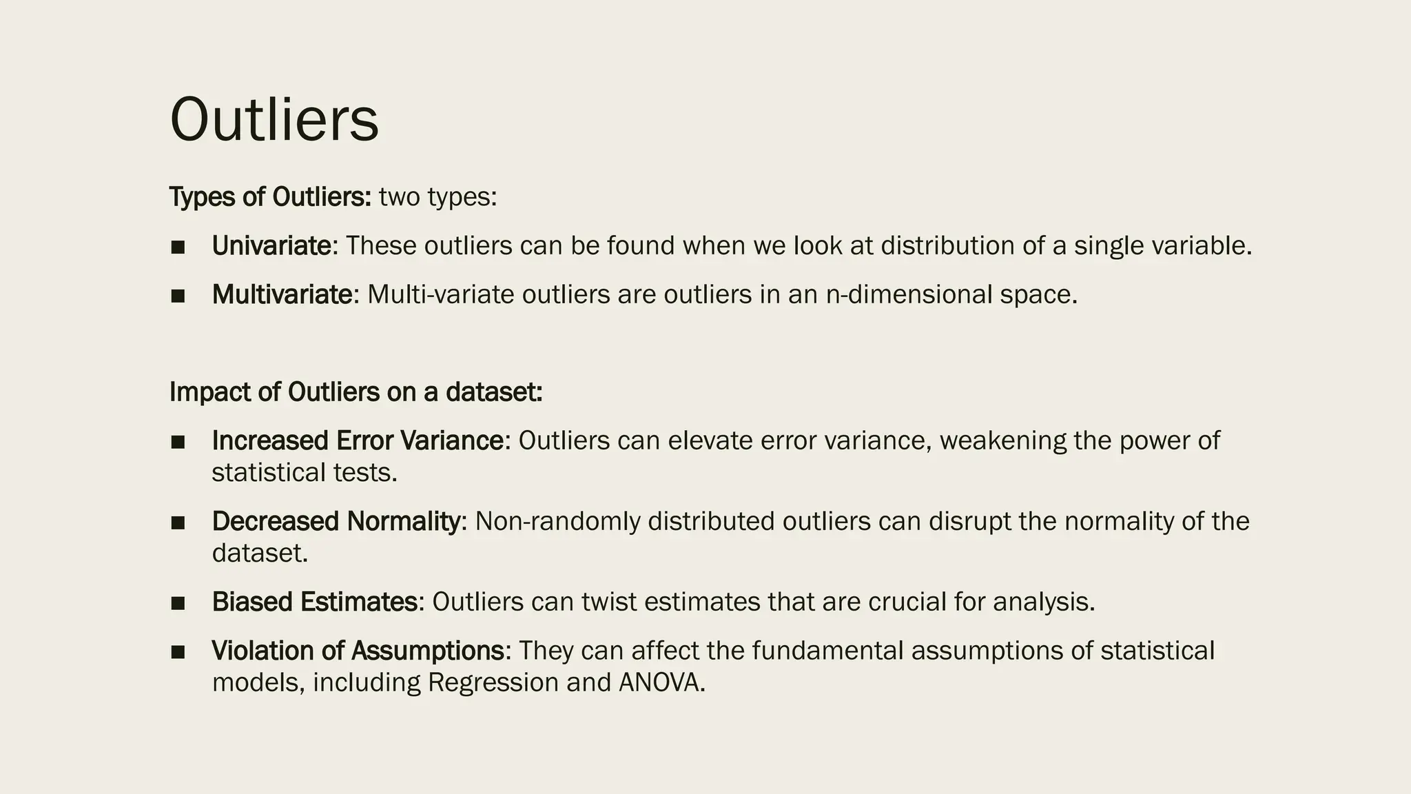 Outliers
Types of Outliers: two types:
■ Univariate: These outliers can be found when we look at distribution of a single variable.
■ Multivariate: Multi-variate outliers are outliers in an n-dimensional space.
Impact of Outliers on a dataset:
■ Increased Error Variance: Outliers can elevate error variance, weakening the power of
statistical tests.
■ Decreased Normality: Non-randomly distributed outliers can disrupt the normality of the
dataset.
■ Biased Estimates: Outliers can twist estimates that are crucial for analysis.
■ Violation of Assumptions: They can affect the fundamental assumptions of statistical
models, including Regression and ANOVA.
 