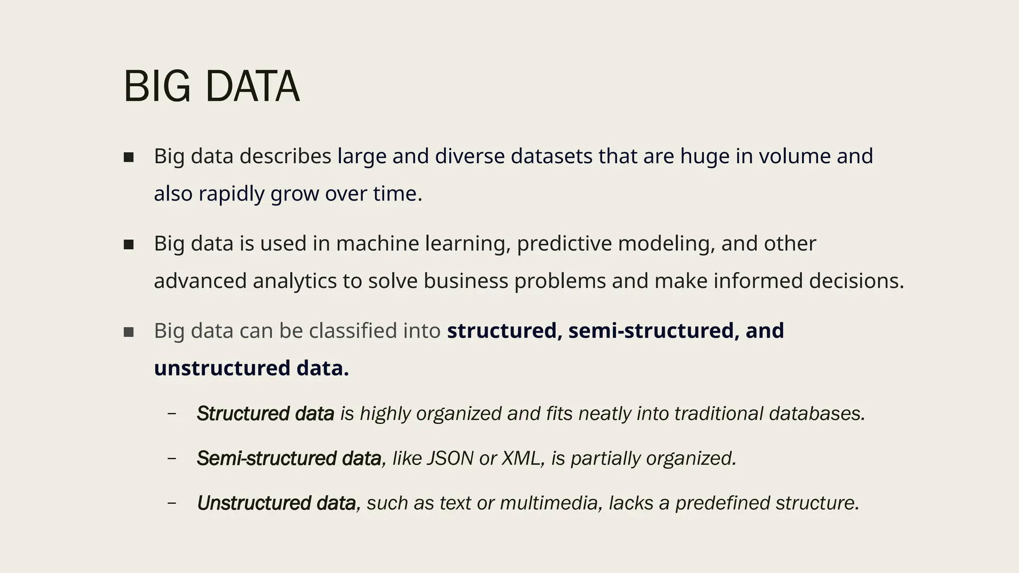 BIG DATA
■ Big data describes large and diverse datasets that are huge in volume and
also rapidly grow over time.
■ Big data is used in machine learning, predictive modeling, and other
advanced analytics to solve business problems and make informed decisions.
■ Big data can be classified into structured, semi-structured, and
unstructured data.
– Structured data is highly organized and fits neatly into traditional databases.
– Semi-structured data, like JSON or XML, is partially organized.
– Unstructured data, such as text or multimedia, lacks a predefined structure.
 