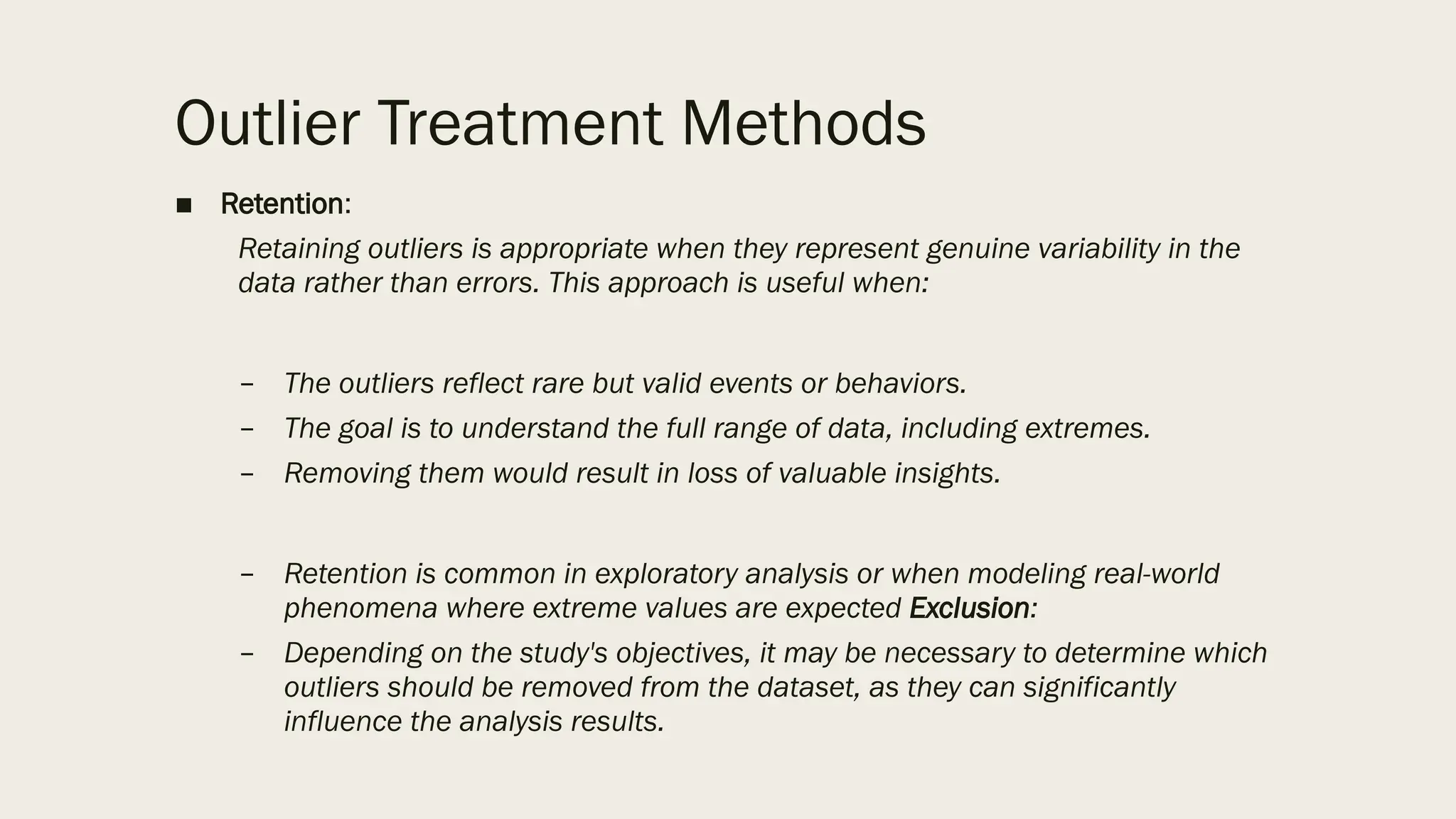 Outlier Treatment Methods
■ Retention:
Retaining outliers is appropriate when they represent genuine variability in the
data rather than errors. This approach is useful when:
– The outliers reflect rare but valid events or behaviors.
– The goal is to understand the full range of data, including extremes.
– Removing them would result in loss of valuable insights.
– Retention is common in exploratory analysis or when modeling real-world
phenomena where extreme values are expected Exclusion:
– Depending on the study's objectives, it may be necessary to determine which
outliers should be removed from the dataset, as they can significantly
influence the analysis results.
 