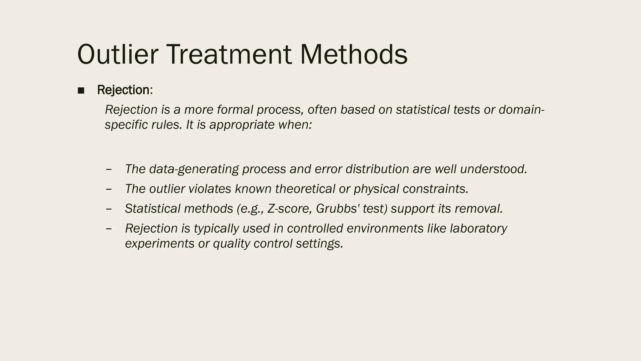 Outlier Treatment Methods
■ Rejection:
Rejection is a more formal process, often based on statistical tests or domain-
specific rules. It is appropriate when:
– The data-generating process and error distribution are well understood.
– The outlier violates known theoretical or physical constraints.
– Statistical methods (e.g., Z-score, Grubbs' test) support its removal.
– Rejection is typically used in controlled environments like laboratory
experiments or quality control settings.
 