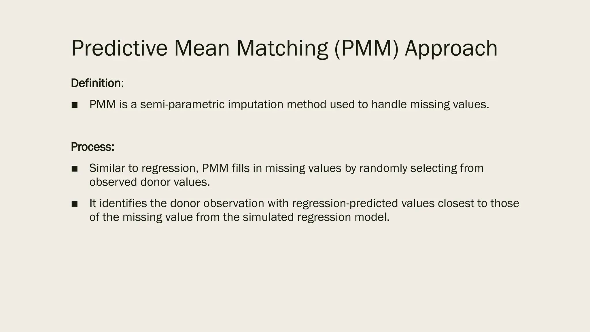 Predictive Mean Matching (PMM) Approach
Definition:
■ PMM is a semi-parametric imputation method used to handle missing values.
Process:
■ Similar to regression, PMM fills in missing values by randomly selecting from
observed donor values.
■ It identifies the donor observation with regression-predicted values closest to those
of the missing value from the simulated regression model.
 