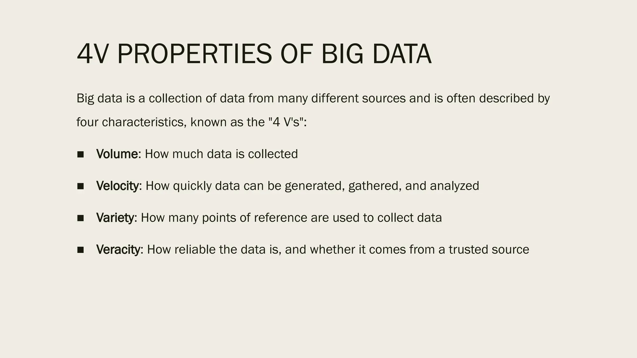 4V PROPERTIES OF BIG DATA
Big data is a collection of data from many different sources and is often described by
four characteristics, known as the "4 V's":
■ Volume: How much data is collected
■ Velocity: How quickly data can be generated, gathered, and analyzed
■ Variety: How many points of reference are used to collect data
■ Veracity: How reliable the data is, and whether it comes from a trusted source
 