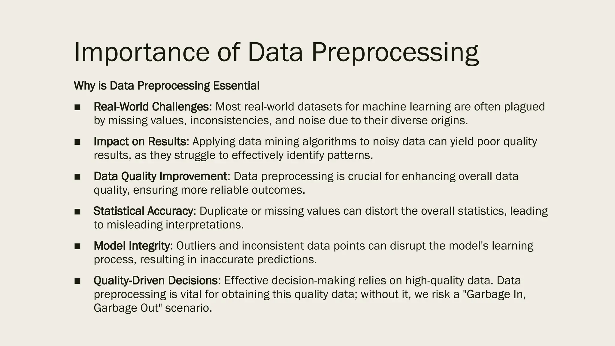Importance of Data Preprocessing
Why is Data Preprocessing Essential
■ Real-World Challenges: Most real-world datasets for machine learning are often plagued
by missing values, inconsistencies, and noise due to their diverse origins.
■ Impact on Results: Applying data mining algorithms to noisy data can yield poor quality
results, as they struggle to effectively identify patterns.
■ Data Quality Improvement: Data preprocessing is crucial for enhancing overall data
quality, ensuring more reliable outcomes.
■ Statistical Accuracy: Duplicate or missing values can distort the overall statistics, leading
to misleading interpretations.
■ Model Integrity: Outliers and inconsistent data points can disrupt the model's learning
process, resulting in inaccurate predictions.
■ Quality-Driven Decisions: Effective decision-making relies on high-quality data. Data
preprocessing is vital for obtaining this quality data; without it, we risk a "Garbage In,
Garbage Out" scenario.
 