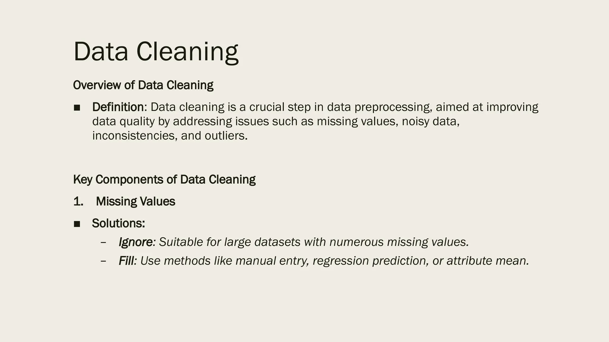 Data Cleaning
Overview of Data Cleaning
■ Definition: Data cleaning is a crucial step in data preprocessing, aimed at improving
data quality by addressing issues such as missing values, noisy data,
inconsistencies, and outliers.
Key Components of Data Cleaning
1. Missing Values
■ Solutions:
– Ignore: Suitable for large datasets with numerous missing values.
– Fill: Use methods like manual entry, regression prediction, or attribute mean.
 