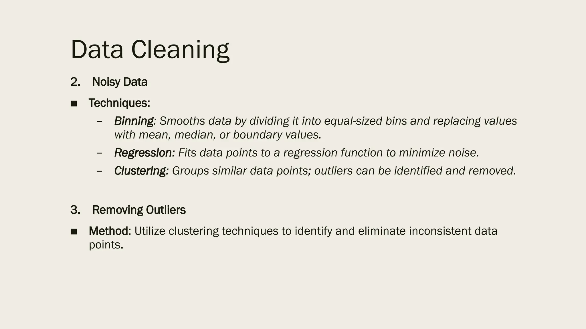 Data Cleaning
2. Noisy Data
■ Techniques:
– Binning: Smooths data by dividing it into equal-sized bins and replacing values
with mean, median, or boundary values.
– Regression: Fits data points to a regression function to minimize noise.
– Clustering: Groups similar data points; outliers can be identified and removed.
3. Removing Outliers
■ Method: Utilize clustering techniques to identify and eliminate inconsistent data
points.
 